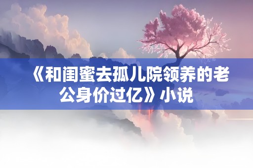 《和闺蜜去孤儿院领养的老公身价过亿》小说