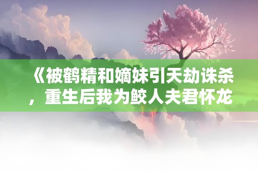 《被鹤精和嫡妹引天劫诛杀，重生后我为鲛人夫君怀龙胎》小说