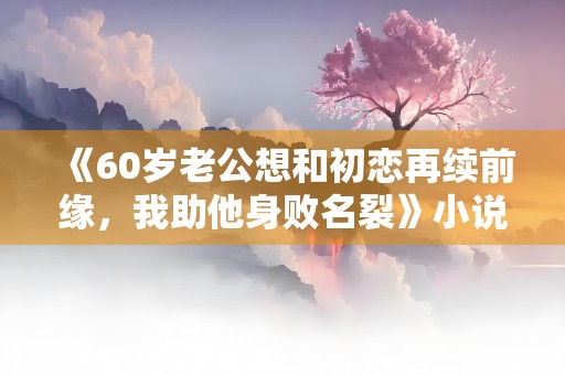 《60岁老公想和初恋再续前缘，我助他身败名裂》小说