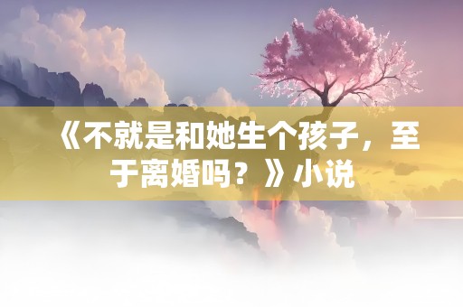 《不就是和她生个孩子，至于离婚吗？》小说