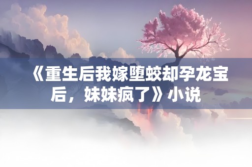 《重生后我嫁堕蛟却孕龙宝后，妹妹疯了》小说