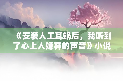 《安装人工耳蜗后，我听到了心上人嫌弃的声音》小说