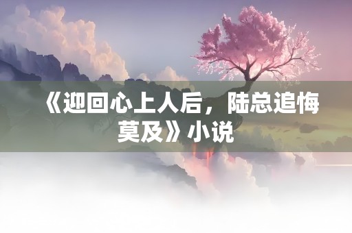 《迎回心上人后，陆总追悔莫及》小说