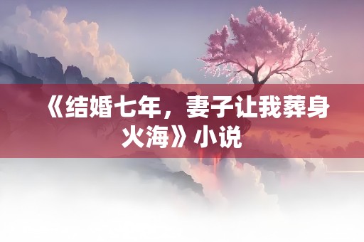 《结婚七年，妻子让我葬身火海》小说