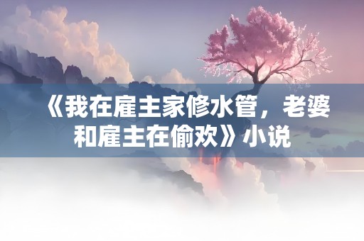 《我在雇主家修水管，老婆和雇主在偷欢》小说