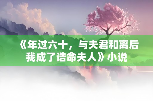 《年过六十，与夫君和离后我成了诰命夫人》小说