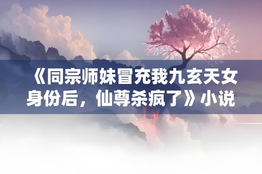 《同宗师妹冒充我九玄天女身份后，仙尊杀疯了》小说