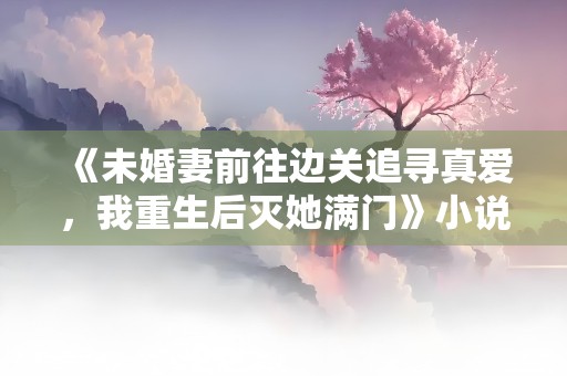 《未婚妻前往边关追寻真爱，我重生后灭她满门》小说