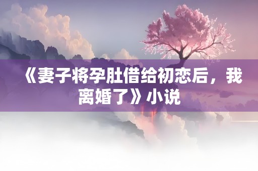 《妻子将孕肚借给初恋后，我离婚了》小说