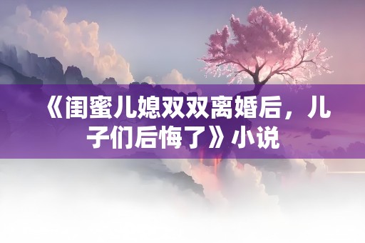 《闺蜜儿媳双双离婚后，儿子们后悔了》小说