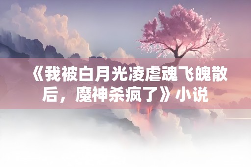 《我被白月光凌虐魂飞魄散后，魔神杀疯了》小说