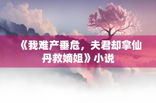 《我难产垂危，夫君却拿仙丹救嫡姐》小说