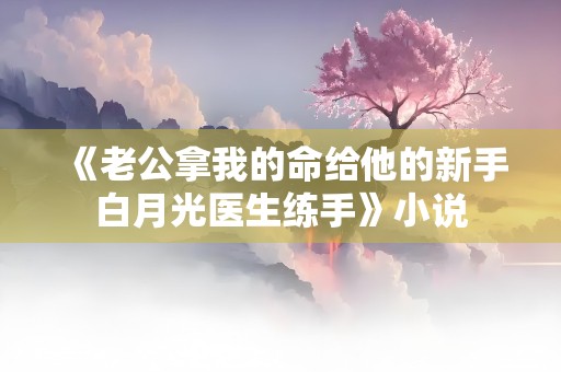 《老公拿我的命给他的新手白月光医生练手》小说