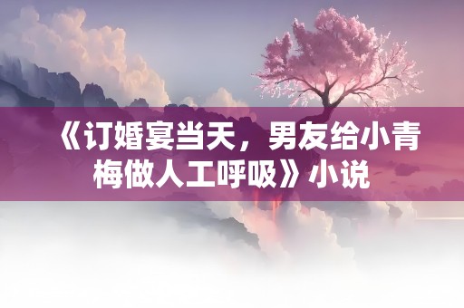 《订婚宴当天，男友给小青梅做人工呼吸》小说