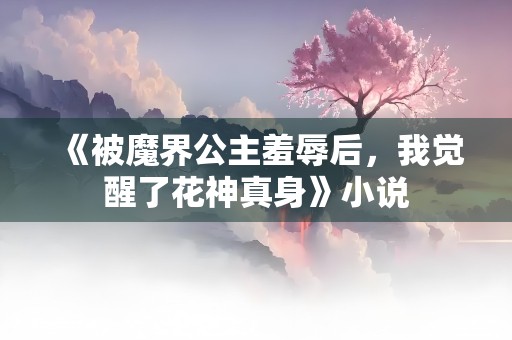 《被魔界公主羞辱后，我觉醒了花神真身》小说