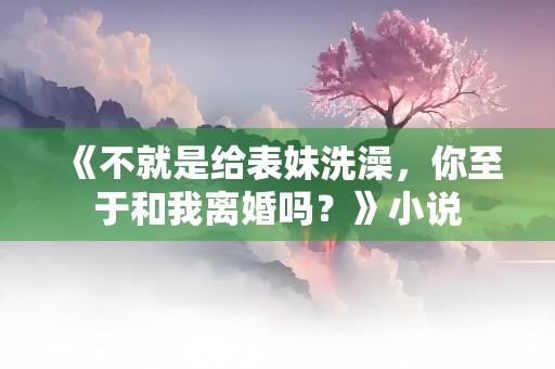 《不就是给表妹洗澡，你至于和我离婚吗？》小说