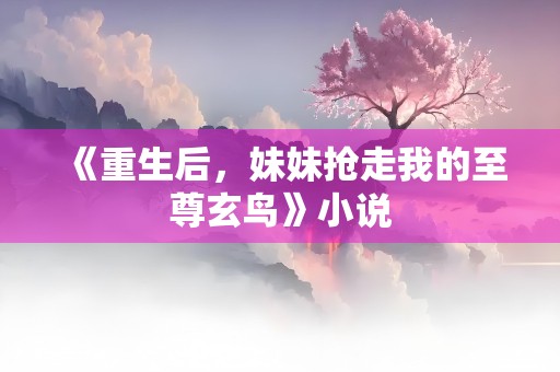 《重生后，妹妹抢走我的至尊玄鸟》小说