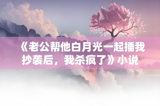 《老公帮他白月光一起捶我抄袭后，我杀疯了》小说