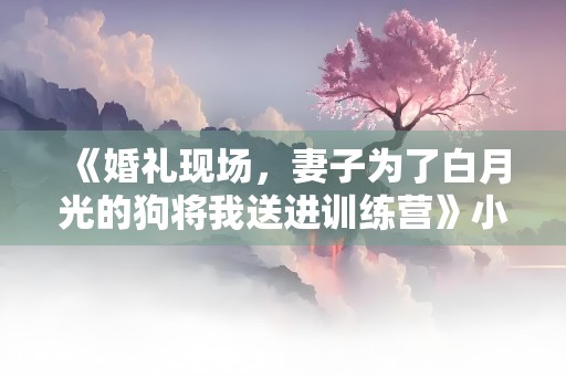 《婚礼现场，妻子为了白月光的狗将我送进训练营》小说