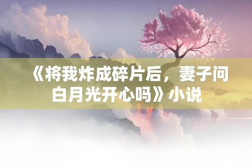 《将我炸成碎片后，妻子问白月光开心吗》小说