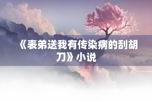 《表弟送我有传染病的刮胡刀》小说