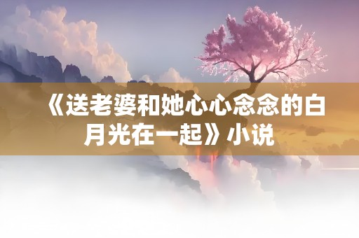 《送老婆和她心心念念的白月光在一起》小说