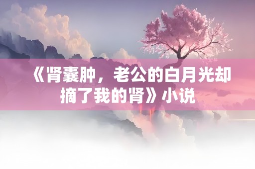 《肾囊肿，老公的白月光却摘了我的肾》小说