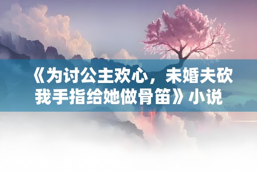 《为讨公主欢心，未婚夫砍我手指给她做骨笛》小说