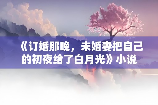 《订婚那晚，未婚妻把自己的初夜给了白月光》小说