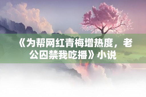 《为帮网红青梅增热度，老公囚禁我吃播》小说