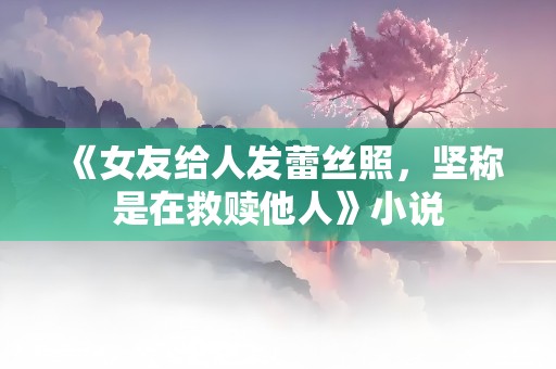 《女友给人发蕾丝照，坚称是在救赎他人》小说