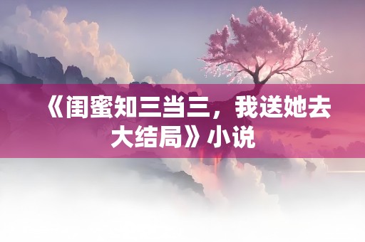 《闺蜜知三当三，我送她去大结局》小说