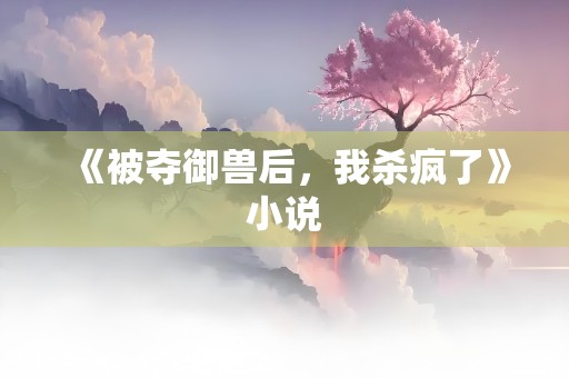 《被夺御兽后，我杀疯了》小说