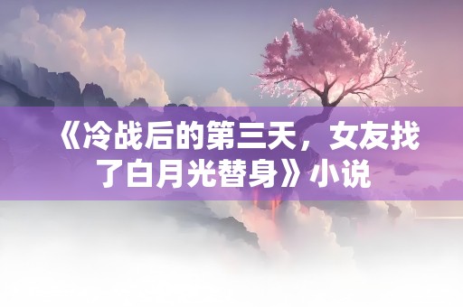 《冷战后的第三天，女友找了白月光替身》小说