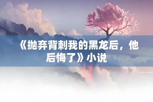 《抛弃背刺我的黑龙后，他后悔了》小说