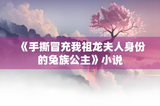 《手撕冒充我祖龙夫人身份的兔族公主》小说