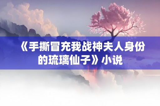 《手撕冒充我战神夫人身份的琉璃仙子》小说