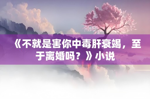 《不就是害你中毒肝衰竭，至于离婚吗？》小说