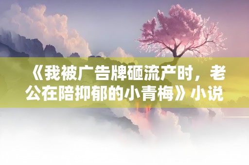 《我被广告牌砸流产时，老公在陪抑郁的小青梅》小说