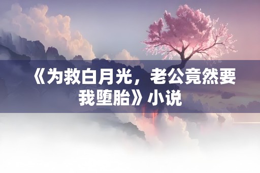 《为救白月光，老公竟然要我堕胎》小说