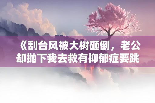 《刮台风被大树砸倒，老公却抛下我去救有抑郁症要跳楼的小青梅》小说