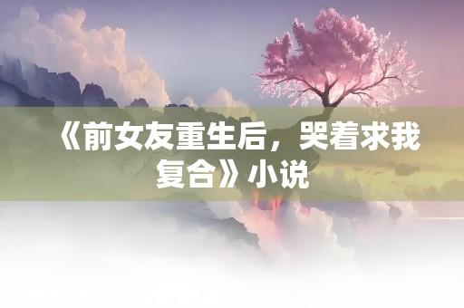 《前女友重生后，哭着求我复合》小说