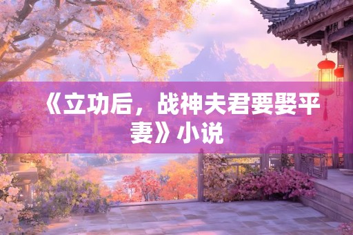 《立功后，战神夫君要娶平妻》小说