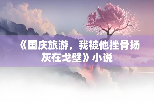 《国庆旅游，我被他挫骨扬灰在戈壁》小说