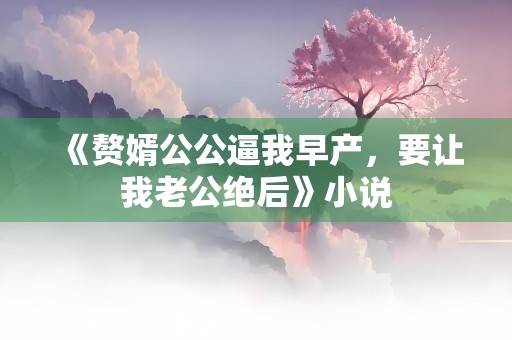 《赘婿公公逼我早产，要让我老公绝后》小说