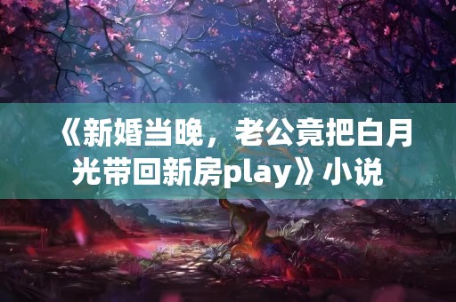 《新婚当晚，老公竟把白月光带回新房play》小说