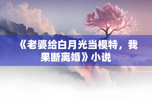 《老婆给白月光当模特，我果断离婚》小说