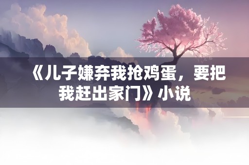 《儿子嫌弃我抢鸡蛋，要把我赶出家门》小说