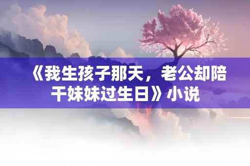 《我生孩子那天，老公却陪干妹妹过生日》小说