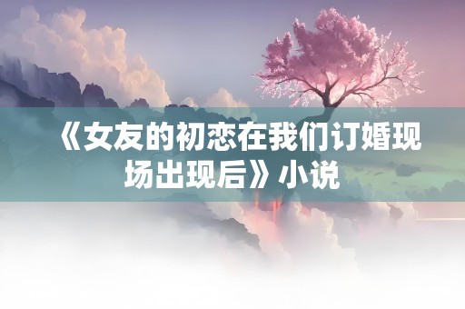 《女友的初恋在我们订婚现场出现后》小说